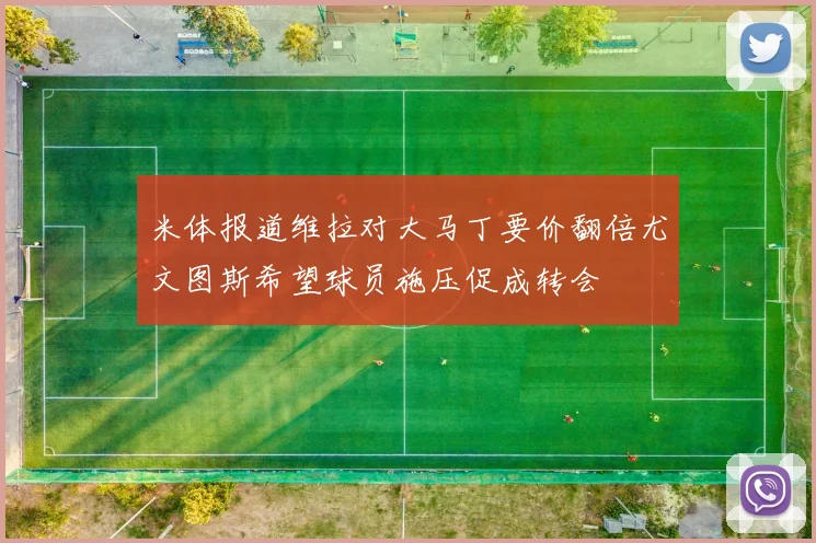 米体报道维拉对大马丁要价翻倍尤文图斯希望球员施压促成转会
