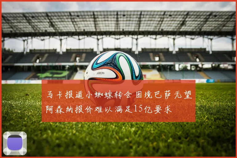 马卡报道小蜘蛛转会困境巴萨无望阿森纳报价难以满足15亿要求