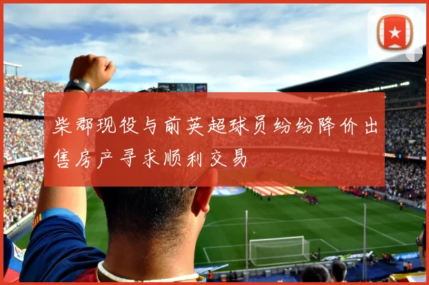 柴郡现役与前英超球员纷纷降价出售房产寻求顺利交易